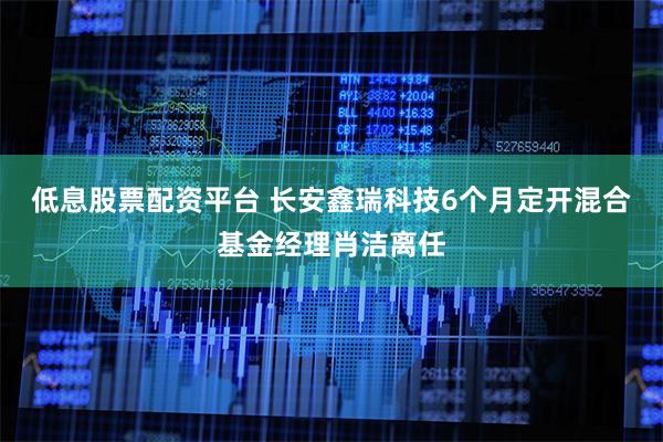 低息股票配资平台 长安鑫瑞科技6个月定开混合基金经理肖洁离任